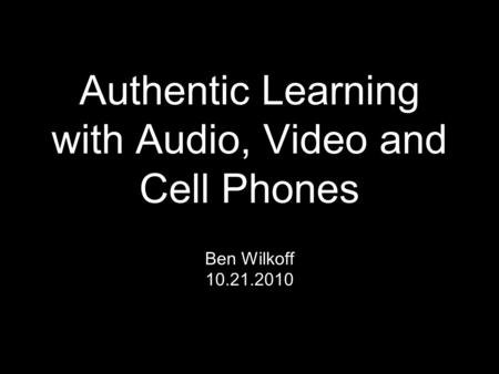 Authentic Learning with Audio, Video and Cell Phones Ben Wilkoff 10.21.2010.