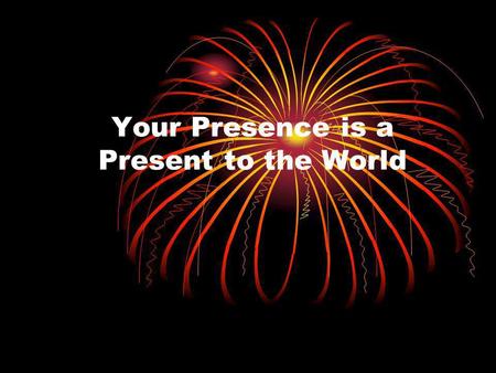 Your Presence is a Present to the World