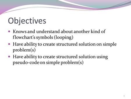 Objectives Knows and understand about another kind of flowchart’s symbols (looping) Have ability to create structured solution on simple problem(s) Have.