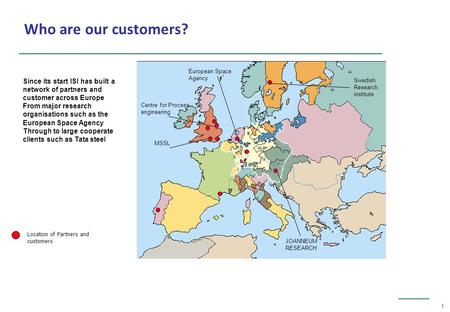 1 Location of Partners and customers Who are our customers? MSSL Centre for Process engineering European Space Agency JOANNEUM RESEARCH Swedish Research.