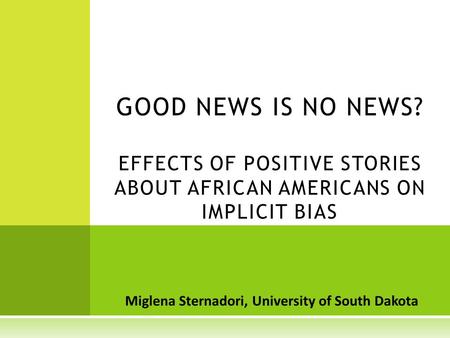 Miglena Sternadori, University of South Dakota GOOD NEWS IS NO NEWS? EFFECTS OF POSITIVE STORIES ABOUT AFRICAN AMERICANS ON IMPLICIT BIAS.