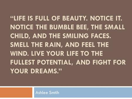 LIFE IS FULL OF BEAUTY. NOTICE IT. NOTICE THE BUMBLE BEE, THE SMALL CHILD, AND THE SMILING FACES. SMELL THE RAIN, AND FEEL THE WIND. LIVE YOUR LIFE TO.