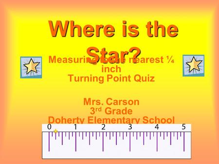 Where is the Star? Measuring to the nearest ¼ inch Turning Point Quiz Mrs. Carson 3 rd Grade Doherty Elementary School.