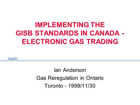 GasEDI IMPLEMENTING THE GISB STANDARDS IN CANADA - ELECTRONIC GAS TRADING Ian Anderson Gas Reregulation in Ontario Toronto - 1999/11/30.