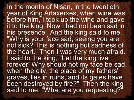 In the month of Nisan, in the twentieth year of King Artaxerxes, when wine was before him, I took up the wine and gave it to the king. Now I had not been.