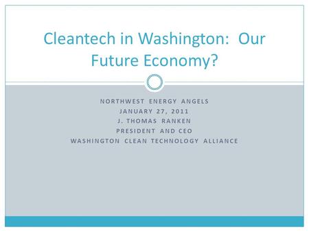 NORTHWEST ENERGY ANGELS JANUARY 27, 2011 J. THOMAS RANKEN PRESIDENT AND CEO WASHINGTON CLEAN TECHNOLOGY ALLIANCE Cleantech in Washington: Our Future Economy?