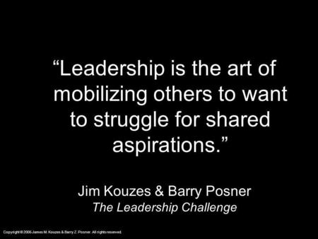 “Leadership is the art of mobilizing others to want to struggle for shared aspirations.” Jim Kouzes & Barry Posner The Leadership Challenge.