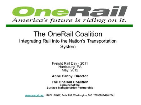 The OneRail Coalition Integrating Rail into the Nations Transportation System Freight Rail Day - 2011 Harrisburg, PA May, 2012 Anne Canby, Director The.