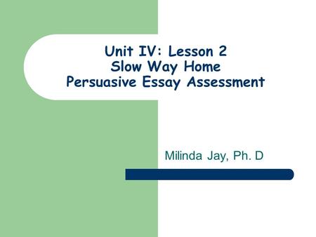 Unit IV: Lesson 2 Slow Way Home Persuasive Essay Assessment Milinda Jay, Ph. D.