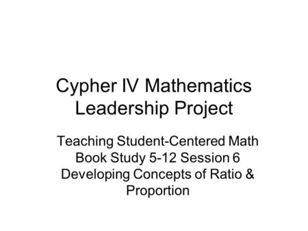 Cypher IV Mathematics Leadership Project Teaching Student-Centered Math Book Study 5-12 Session 6 Developing Concepts of Ratio & Proportion.