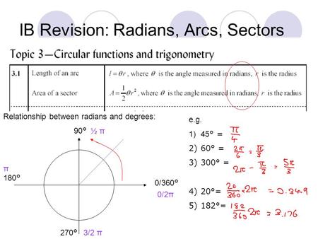 IB Revision: Radians, Arcs, Sectors Relationship between radians and degrees: 0/360 ° 90 ° 180 ° 270 ° 0/2π ½ π π 3/2 π e.g. 1)45 ° = 2)60° = 3)300° =