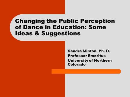 Changing the Public Perception of Dance in Education: Some Ideas & Suggestions Sandra Minton, Ph. D. Professor Emeritus University of Northern Colorado.