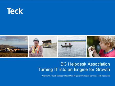 BC Helpdesk Association Turning IT into an Engine for Growth Andrew W. Pruett, Manager, Major Mine Projects Information Services, Teck Resources.