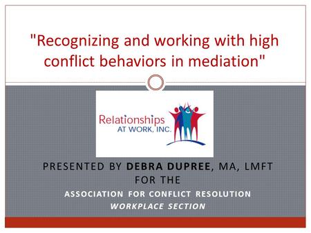 Recognizing and working with high conflict behaviors in mediation PRESENTED BY DEBRA DUPREE, MA, LMFT FOR THE ASSOCIATION FOR CONFLICT RESOLUTION WORKPLACE.