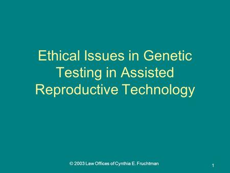 © 2003 Law Offices of Cynthia E. Fruchtman 1 Ethical Issues in Genetic Testing in Assisted Reproductive Technology.