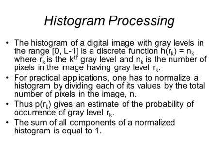 Histogram Processing The histogram of a digital image with gray levels in the range [0, L-1] is a discrete function h(rk) = nk where rk is the kth gray.