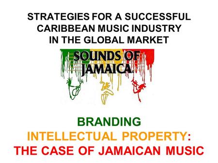 STRATEGIES FOR A SUCCESSFUL CARIBBEAN MUSIC INDUSTRY IN THE GLOBAL MARKET BRANDING INTELLECTUAL PROPERTY: THE CASE OF JAMAICAN MUSIC.