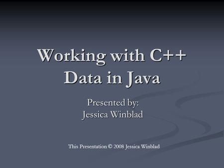 Working with C++ Data in Java Presented by: Jessica Winblad This Presentation © 2008 Jessica Winblad.