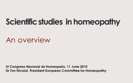 Scientific studies in homeopathy An overview IV Congreso Nacional de Homeopatía, 11 June 2010 Dr Ton Nicolai, President European Committee for Homeopathy.