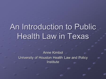 An Introduction to Public Health Law in Texas Anne Kimbol University of Houston Health Law and Policy Institute.