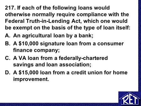 217. If each of the following loans would otherwise normally require compliance with the Federal Truth-in-Lending Act, which one would be exempt on the.