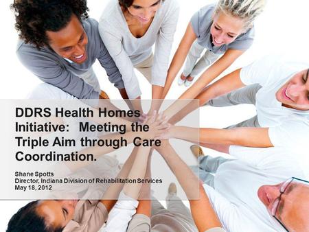 DDRS Health Homes Initiative: Meeting the Triple Aim through Care Coordination. Shane Spotts Director, Indiana Division of Rehabilitation Services May.