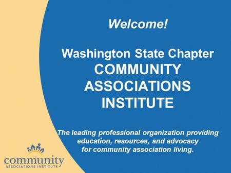 Welcome! Washington State Chapter COMMUNITY ASSOCIATIONS INSTITUTE The leading professional organization providing education, resources, and advocacy for.