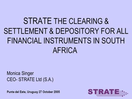 STRATE THE CLEARING & SETTLEMENT & DEPOSITORY FOR ALL FINANCIAL INSTRUMENTS IN SOUTH AFRICA Punte del Este, Uruguay 27 October 2005 Monica Singer CEO-