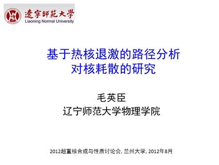 基于热核退激的路径分析 对核耗散的研究   毛英臣 辽宁师范大学物理学院 2012超重核合成与性质讨论会, 兰州大学, 2012年8月.