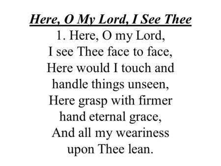 Here, O My Lord, I See Thee 1. Here, O my Lord, I see Thee face to face, Here would I touch and handle things unseen, Here grasp with firmer hand.