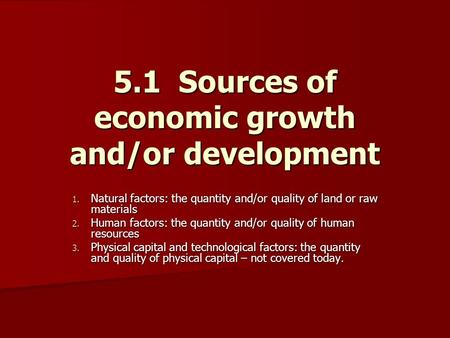 5.1 Sources of economic growth and/or development 1. Natural factors: the quantity and/or quality of land or raw materials 2. Human factors: the quantity.