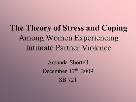 The Theory of Stress and Coping Among Women Experiencing Intimate Partner Violence Amanda Shortell December 17 th, 2009 SB 721.