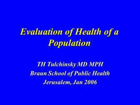 Evaluation of Health of a Population TH Tulchinsky MD MPH Braun School of Public Health Jerusalem, Jan 2006.