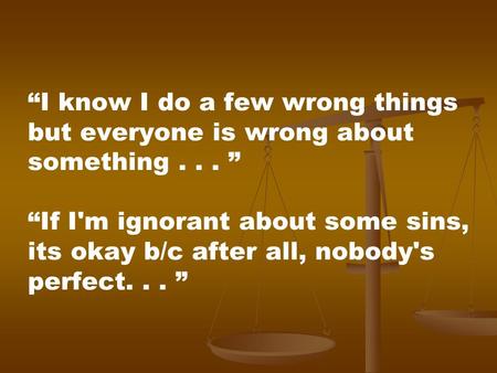 I know I do a few wrong things but everyone is wrong about something... If I'm ignorant about some sins, its okay b/c after all, nobody's perfect...