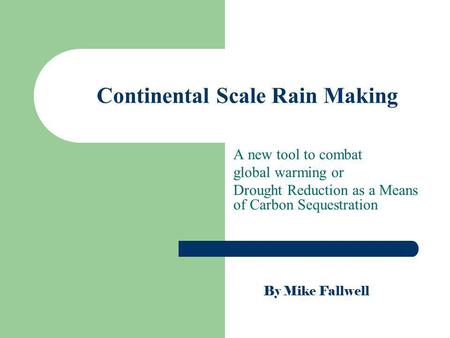 Continental Scale Rain Making A new tool to combat global warming or Drought Reduction as a Means of Carbon Sequestration By Mike Fallwell.