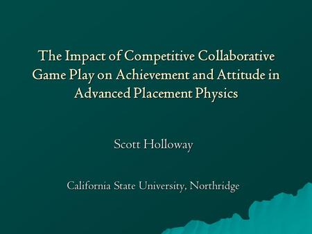 The Impact of Competitive Collaborative Game Play on Achievement and Attitude in Advanced Placement Physics Scott Holloway California State University,