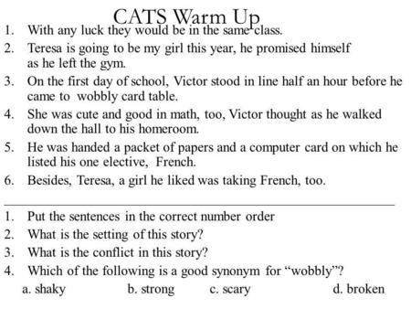 CATS Warm Up 1.With any luck they would be in the same class. 2.Teresa is going to be my girl this year, he promised himself as he left the gym. 3.On the.