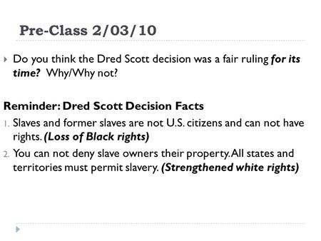 Pre-Class 2/03/10 Do you think the Dred Scott decision was a fair ruling for its time? Why/Why not? Reminder: Dred Scott Decision Facts 1. Slaves and former.