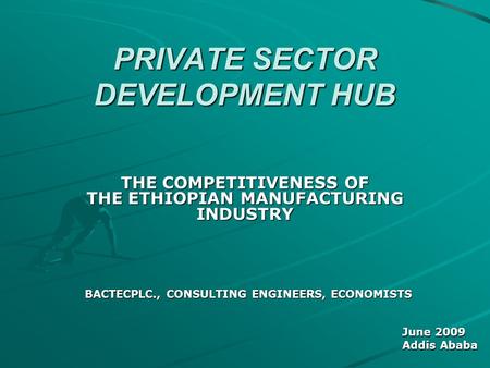 PRIVATE SECTOR DEVELOPMENT HUB THE COMPETITIVENESS OF THE ETHIOPIAN MANUFACTURING INDUSTRY BACTECPLC., CONSULTING ENGINEERS, ECONOMISTS June 2009 Addis.