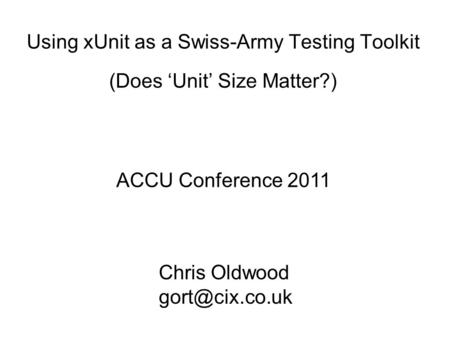 Using xUnit as a Swiss-Army Testing Toolkit (Does Unit Size Matter?) ACCU Conference 2011 Chris Oldwood