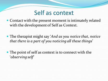 Self as context Contact with the present moment is intimately related with the development of Self as Context. The therapist might say ‘And as you notice.