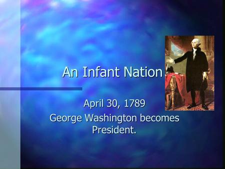 An Infant Nation April 30, 1789 George Washington becomes President.