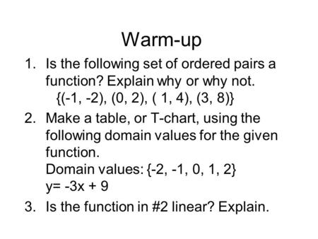 Warm-up Is the following set of ordered pairs a function? Explain why or why not. 	{(-1, -2), (0, 2), ( 1, 4), (3, 8)} Make a table, or T-chart, using.