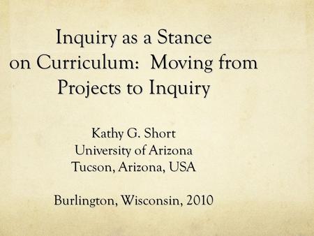 Inquiry as a Stance on Curriculum: Moving from Projects to Inquiry Kathy G. Short University of Arizona Tucson, Arizona, USA Burlington, Wisconsin,