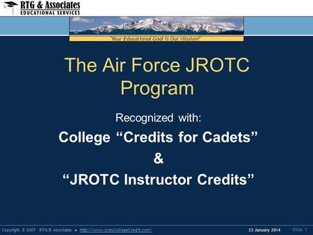 Your Educational Goal is Our Mission! Copyright © 2007 RTG & Associateshttp://www.jrotcCollegeCredit.com/ Slide: 1 23 January 2014 The Air Force JROTC.