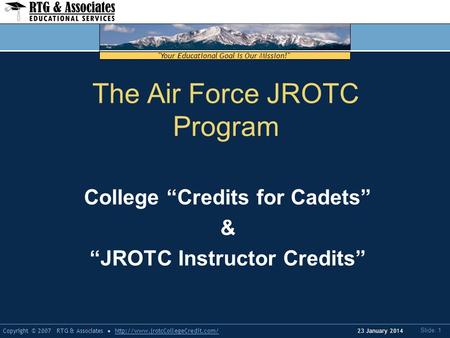 Your Educational Goal is Our Mission! Copyright © 2007 RTG & Associateshttp://www.jrotcCollegeCredit.com/ Slide: 1 23 January 2014 The Air Force JROTC.