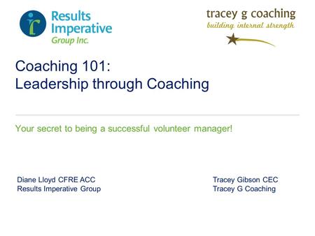 Coaching 101: Leadership through Coaching Your secret to being a successful volunteer manager! Diane Lloyd CFRE ACC Tracey Gibson CEC Results Imperative.