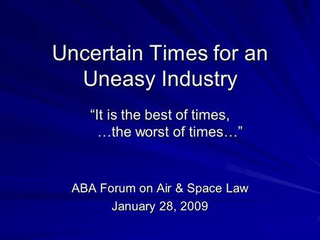 Uncertain Times for an Uneasy Industry It is the best of times, …the worst of times… ABA Forum on Air & Space Law January 28, 2009.