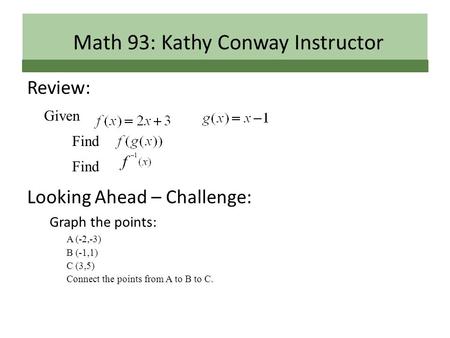 Review: Given Find Looking Ahead – Challenge: Graph the points: A (-2,-3) B (-1,1) C (3,5) Connect the points from A to B to C. Math 93: Kathy Conway Instructor.