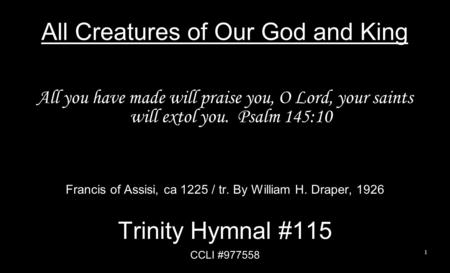 All Creatures of Our God and King All you have made will praise you, O Lord, your saints will extol you. Psalm 145:10 Francis of Assisi, ca 1225 / tr.